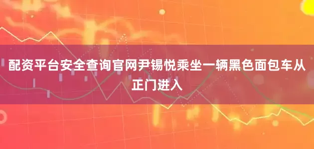 配资平台安全查询官网尹锡悦乘坐一辆黑色面包车从正门进入