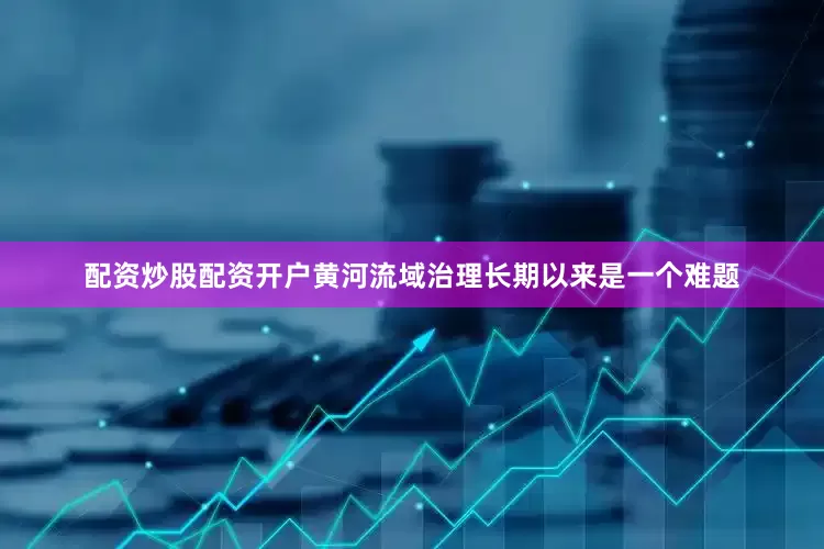 配资炒股配资开户黄河流域治理长期以来是一个难题