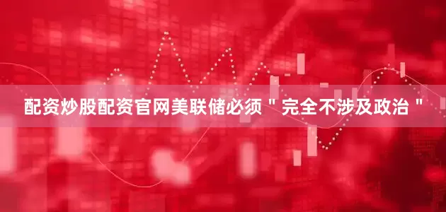 配资炒股配资官网美联储必须＂完全不涉及政治＂