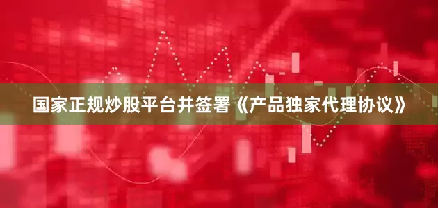 国家正规炒股平台并签署《产品独家代理协议》