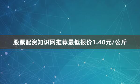 股票配资知识网推荐最低报价1.40元/公斤