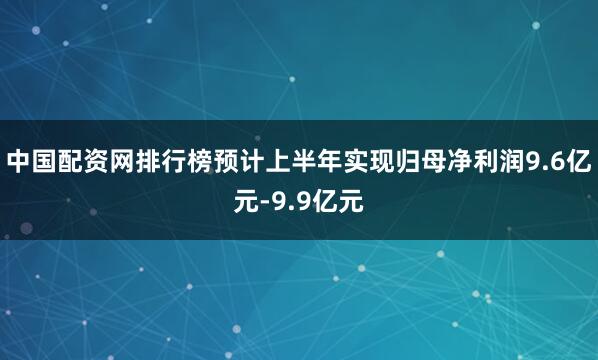 中国配资网排行榜预计上半年实现归母净利润9.6亿元-9.9亿元