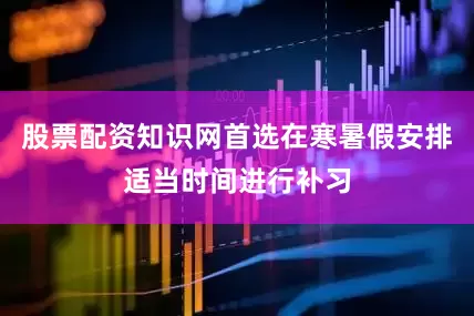 股票配资知识网首选在寒暑假安排适当时间进行补习
