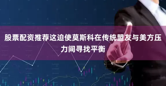 股票配资推荐这迫使莫斯科在传统盟友与美方压力间寻找平衡