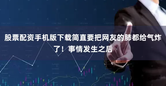 股票配资手机版下载简直要把网友的肺都给气炸了！事情发生之后
