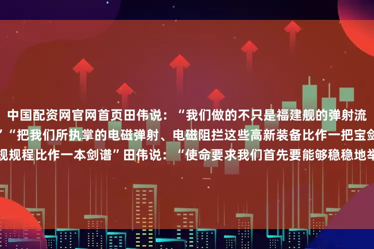 中国配资网官网首页田伟说：“我们做的不只是福建舰的弹射流程而是弹射型航母的弹射流程”“把我们所执掌的电磁弹射、电磁阻拦这些高新装备比作一把宝剑把操作、使用、维护这些法规规程比作一本剑谱”田伟说：“使命要求我们首先要能够稳稳地举起这柄宝剑而现阶段的任务是在未知的道路上、重重的困难前先一次次试出它的锋刃而后一招一式地去研习并完善这本剑谱直至炉火纯青祖国和人民最希望看到的就是利剑出鞘、运用自如的那天”“
