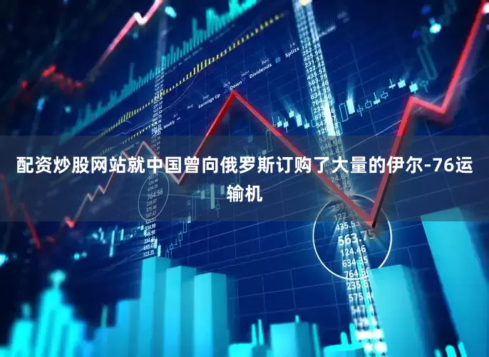 配资炒股网站就中国曾向俄罗斯订购了大量的伊尔-76运输机