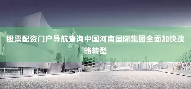 股票配资门户导航查询中国河南国际集团全面加快战略转型