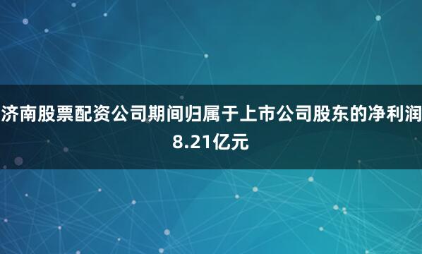 济南股票配资公司期间归属于上市公司股东的净利润8.21亿元
