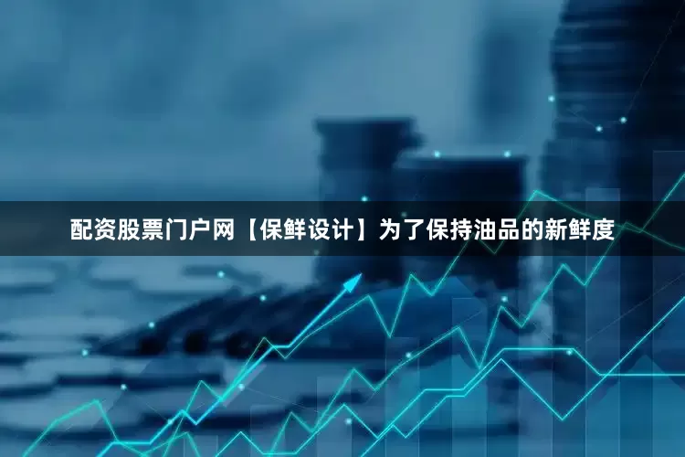 配资股票门户网【保鲜设计】为了保持油品的新鲜度