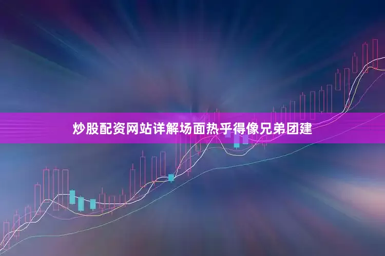 炒股配资网站详解场面热乎得像兄弟团建