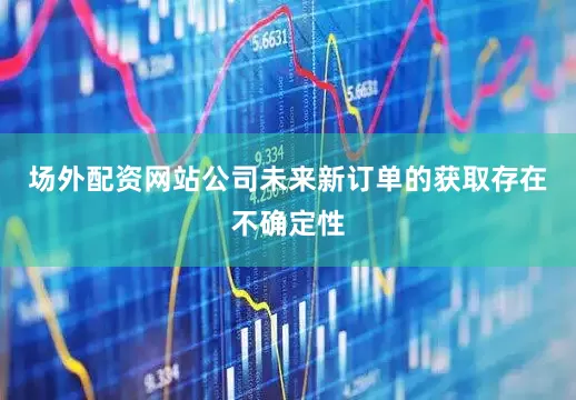 场外配资网站公司未来新订单的获取存在不确定性