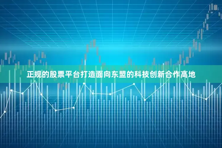 正规的股票平台打造面向东盟的科技创新合作高地